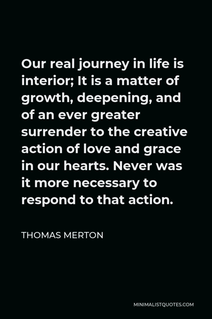Thomas Merton Quote - Our real journey in life is interior; It is a matter of growth, deepening, and of an ever greater surrender to the creative action of love and grace in our hearts. Never was it more necessary to respond to that action.