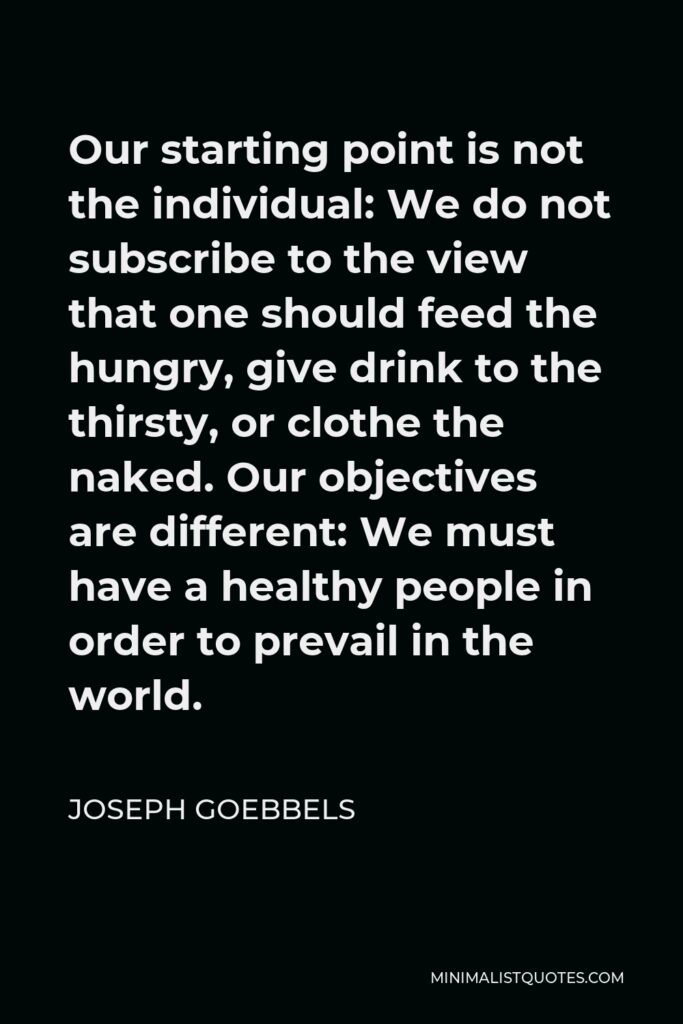 Joseph Goebbels Quote - Our starting point is not the individual: We do not subscribe to the view that one should feed the hungry, give drink to the thirsty, or clothe the naked. Our objectives are different: We must have a healthy people in order to prevail in the world.
