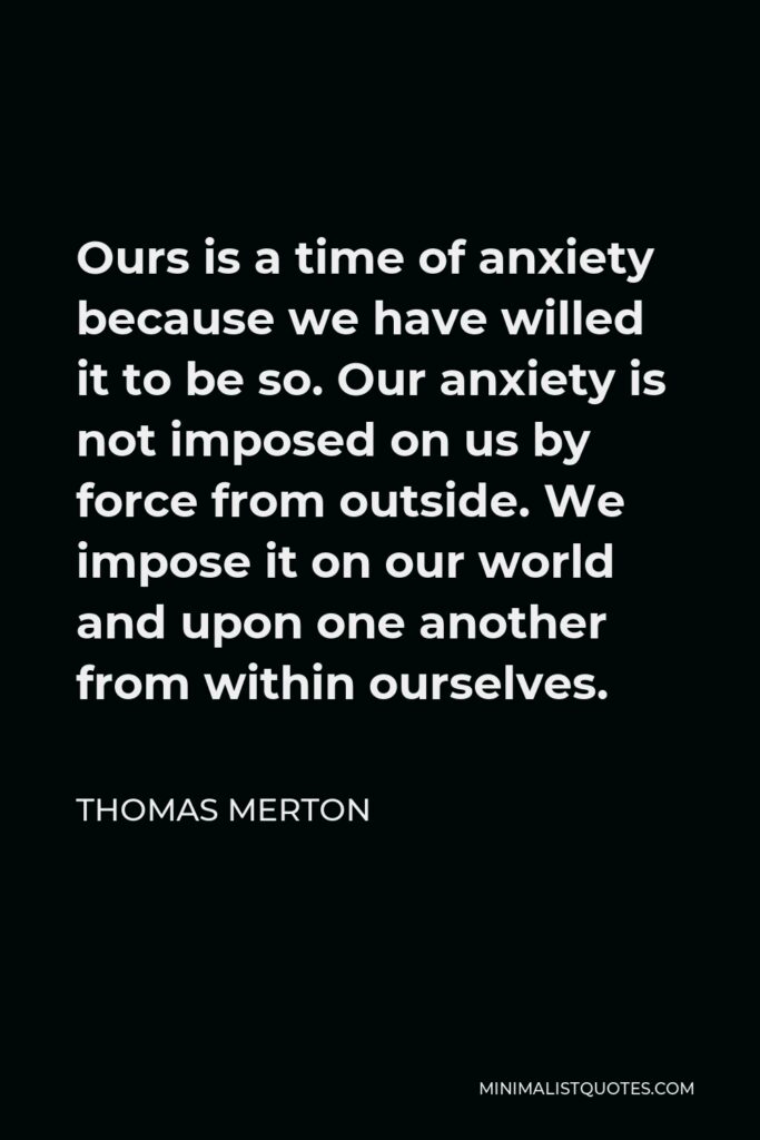 Thomas Merton Quote - Ours is a time of anxiety because we have willed it to be so. Our anxiety is not imposed on us by force from outside. We impose it on our world and upon one another from within ourselves.