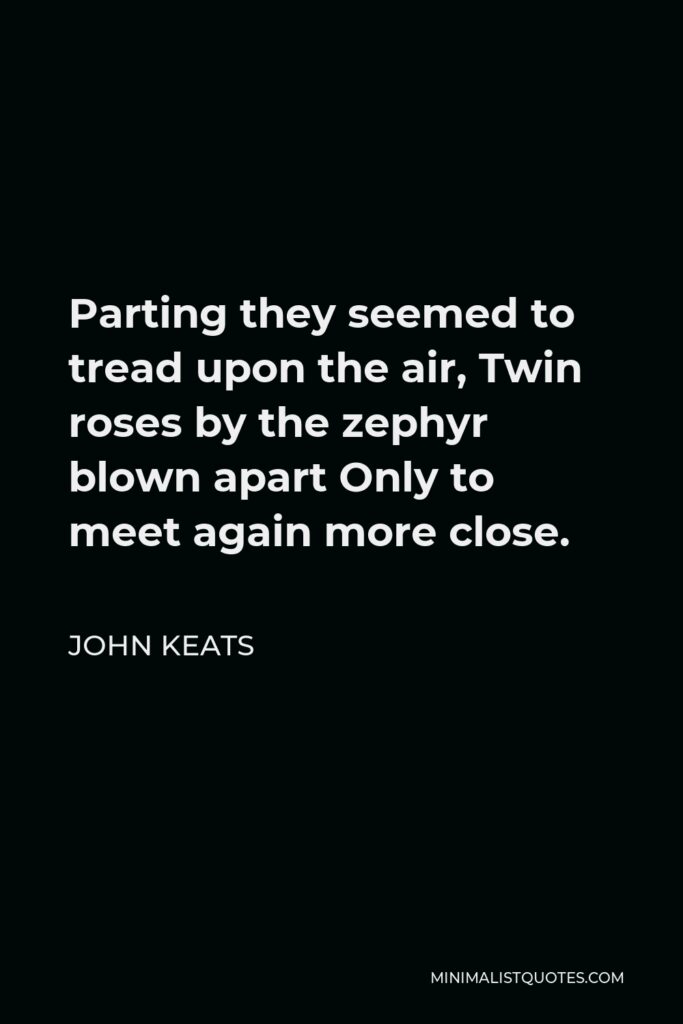 John Keats Quote - Parting they seemed to tread upon the air, Twin roses by the zephyr blown apart Only to meet again more close.