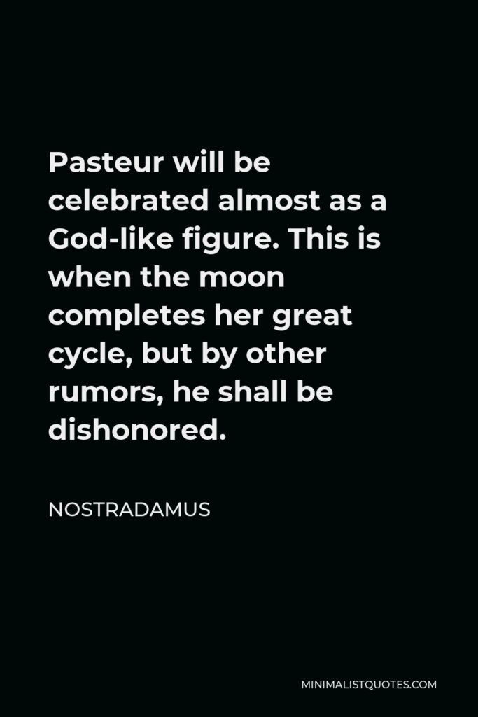 Nostradamus Quote - Pasteur will be celebrated almost as a God-like figure. This is when the moon completes her great cycle, but by other rumors, he shall be dishonored.