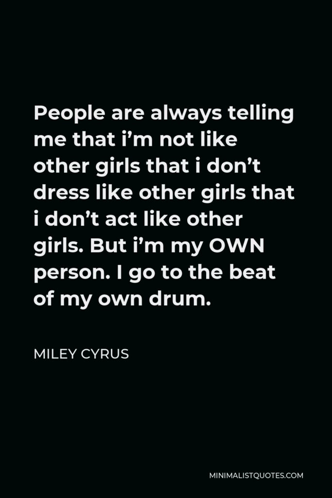 Miley Cyrus Quote - People are always telling me that i’m not like other girls that i don’t dress like other girls that i don’t act like other girls. But i’m my OWN person. I go to the beat of my own drum.