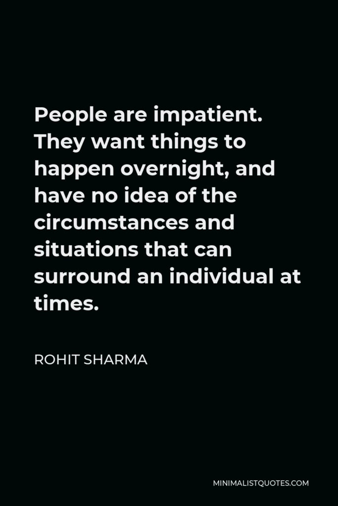 Rohit Sharma Quote - People are impatient. They want things to happen overnight, and have no idea of the circumstances and situations that can surround an individual at times.