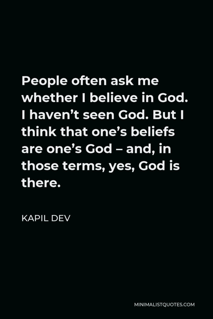 Kapil Dev Quote - People often ask me whether I believe in God. I haven’t seen God. But I think that one’s beliefs are one’s God – and, in those terms, yes, God is there.