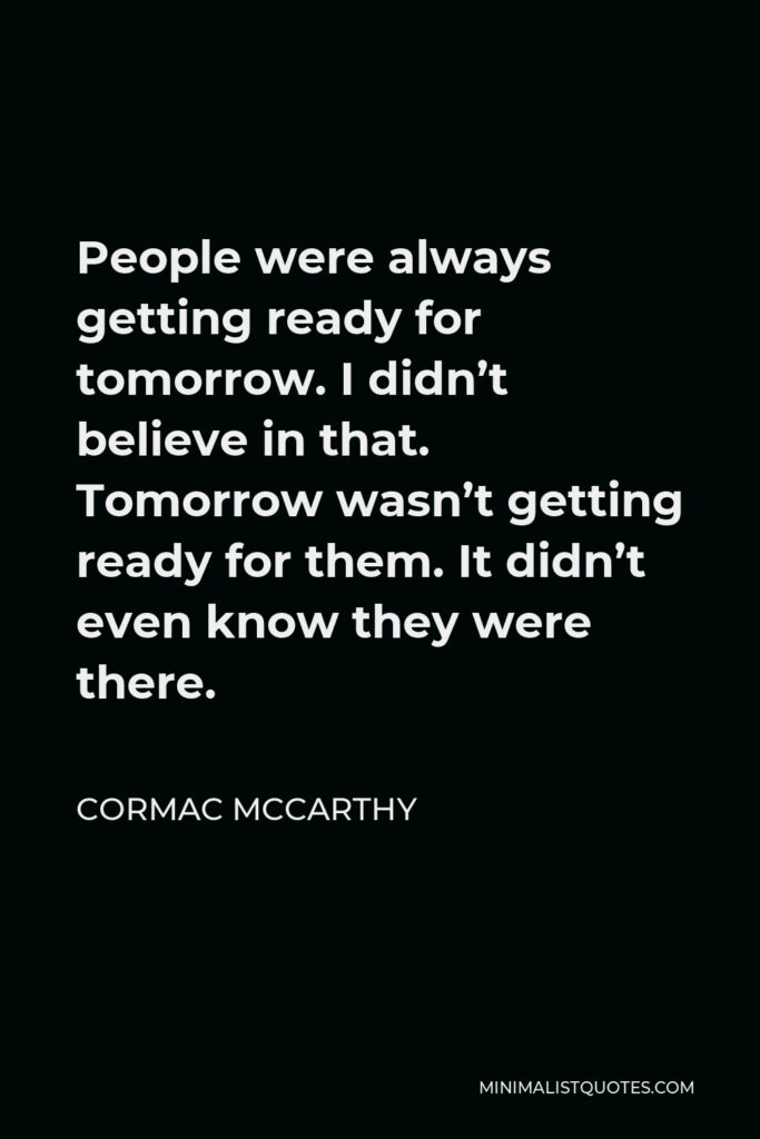 Cormac McCarthy Quote - People were always getting ready for tomorrow. I didn’t believe in that. Tomorrow wasn’t getting ready for them. It didn’t even know they were there.