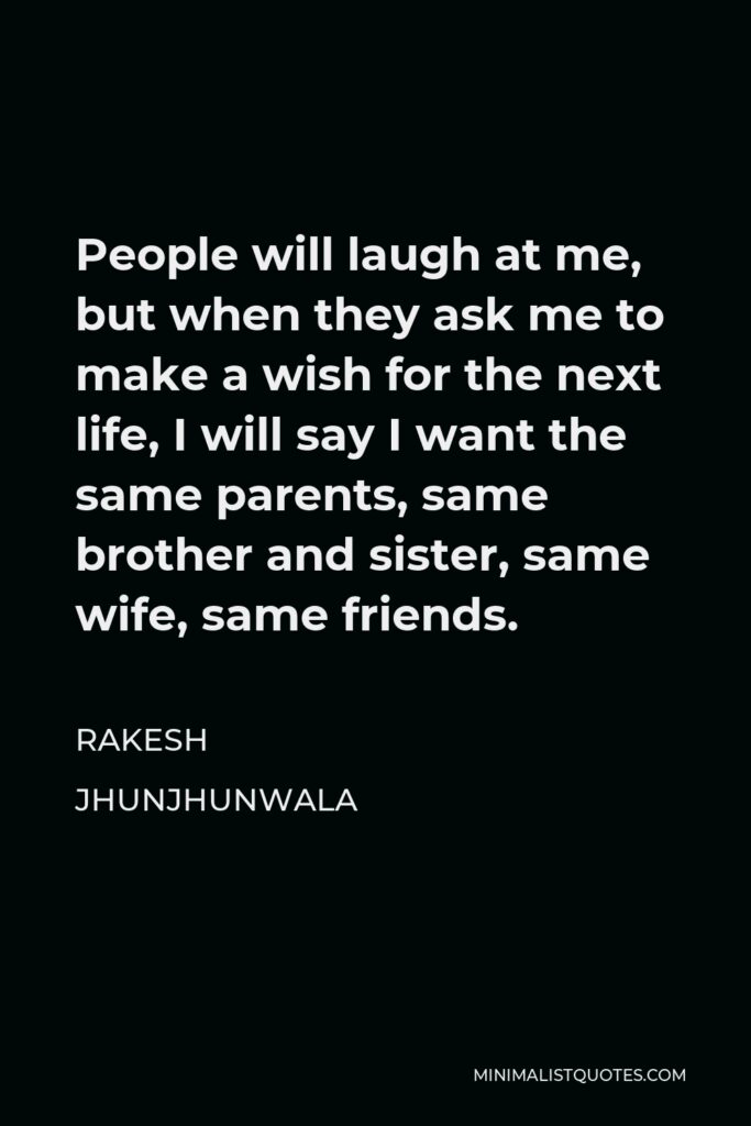 Rakesh Jhunjhunwala Quote - People will laugh at me, but when they ask me to make a wish for the next life, I will say I want the same parents, same brother and sister, same wife, same friends.
