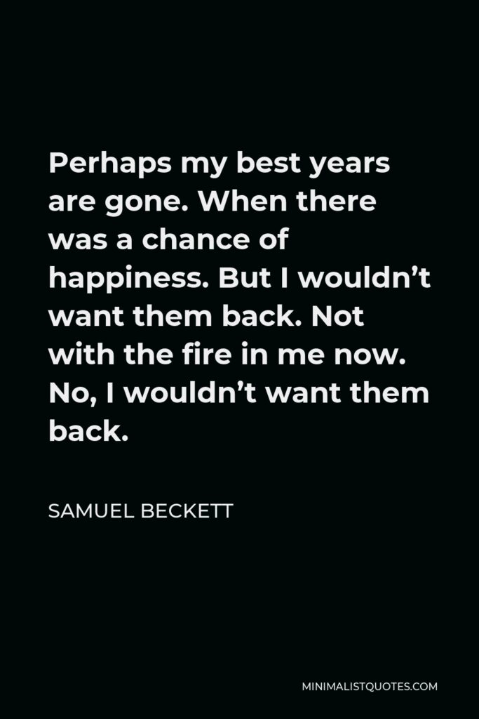 Samuel Beckett Quote - Perhaps my best years are gone. When there was a chance of happiness. But I wouldn’t want them back. Not with the fire in me now. No, I wouldn’t want them back.