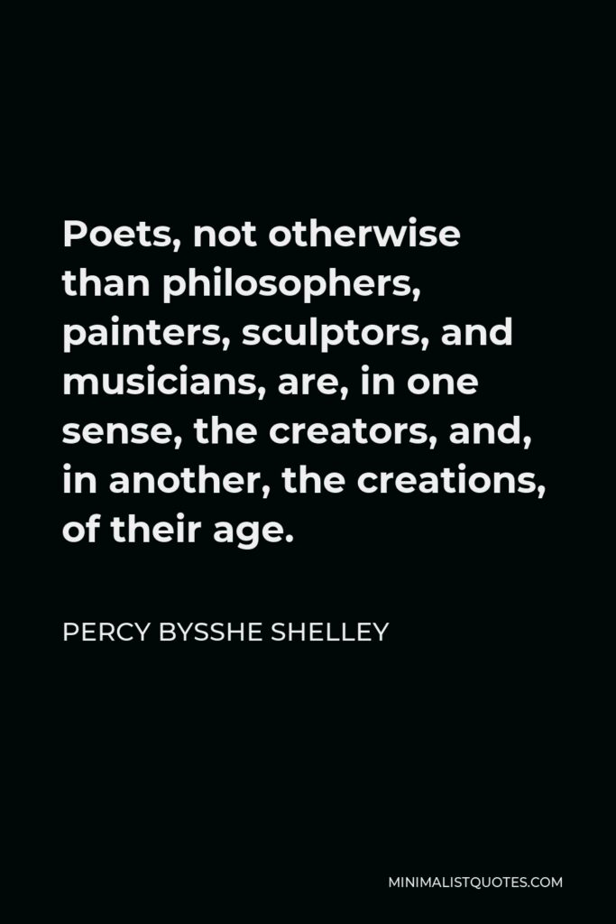 Percy Bysshe Shelley Quote - Poets, not otherwise than philosophers, painters, sculptors, and musicians, are, in one sense, the creators, and, in another, the creations, of their age.