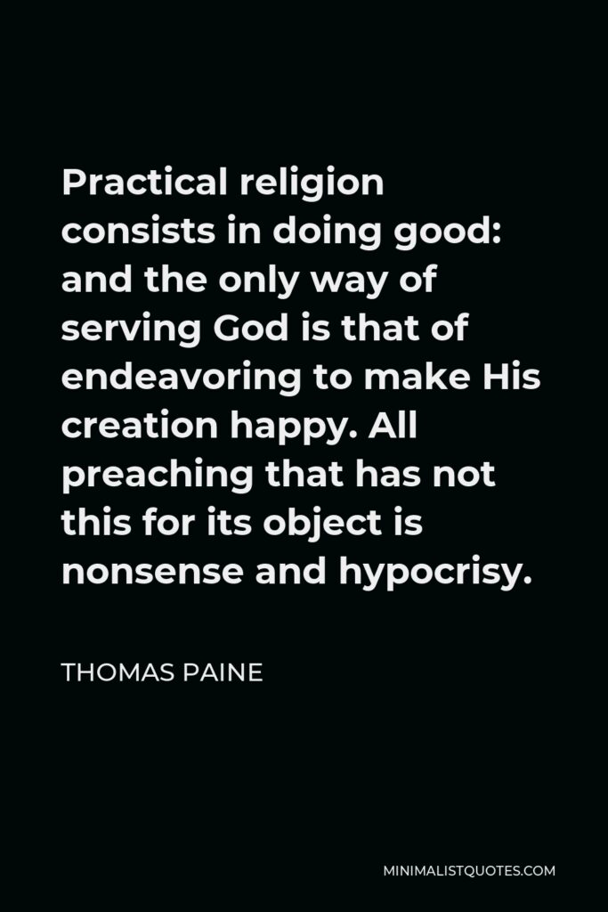 Thomas Paine Quote - Practical religion consists in doing good: and the only way of serving God is that of endeavoring to make His creation happy. All preaching that has not this for its object is nonsense and hypocrisy.