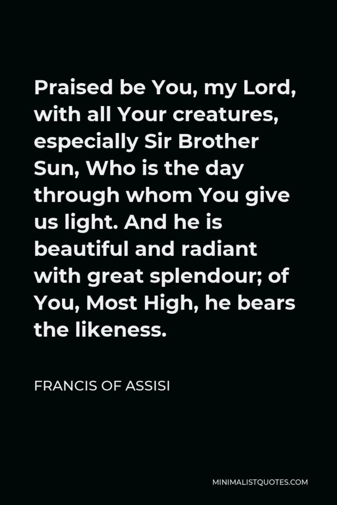 Francis of Assisi Quote - Praised be You, my Lord, with all Your creatures, especially Sir Brother Sun, Who is the day through whom You give us light. And he is beautiful and radiant with great splendour; of You, Most High, he bears the likeness.