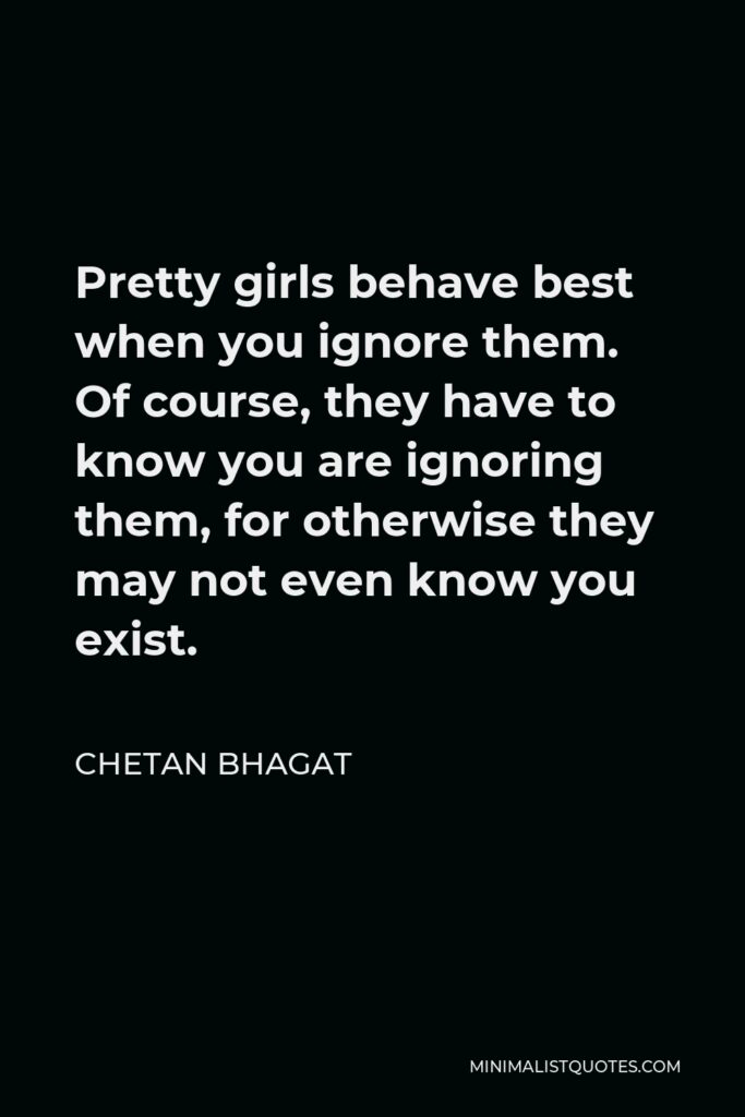 Chetan Bhagat Quote - Pretty girls behave best when you ignore them. Of course, they have to know you are ignoring them, for otherwise they may not even know you exist.