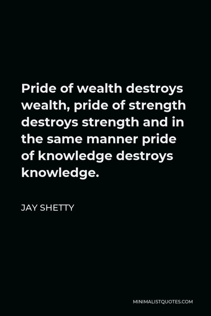 Jay Shetty Quote - Pride of wealth destroys wealth, pride of strength destroys strength and in the same manner pride of knowledge destroys knowledge.