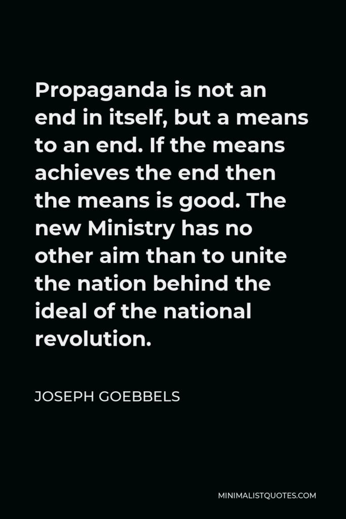 Joseph Goebbels Quote - Propaganda is not an end in itself, but a means to an end. If the means achieves the end then the means is good. The new Ministry has no other aim than to unite the nation behind the ideal of the national revolution.
