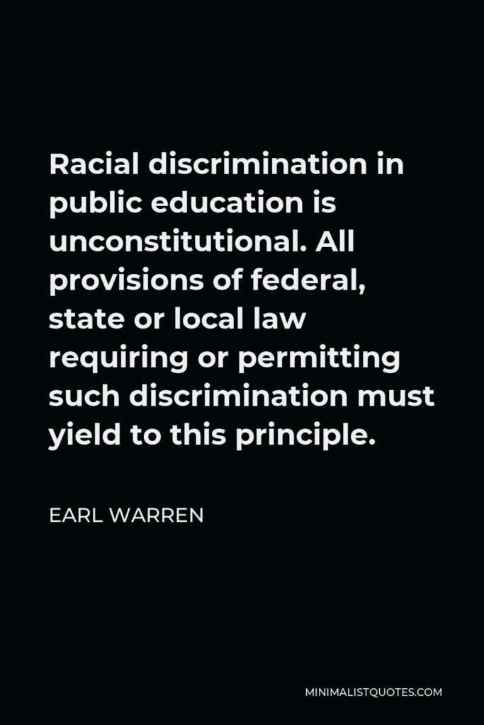 Earl Warren Quote - Racial discrimination in public education is unconstitutional. All provisions of federal, state or local law requiring or permitting such discrimination must yield to this principle.
