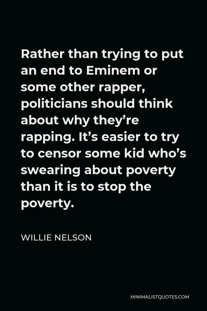 Willie Nelson Quote - Rather than trying to put an end to Eminem or some other rapper, politicians should think about why they’re rapping. It’s easier to try to censor some kid who’s swearing about poverty than it is to stop the poverty.