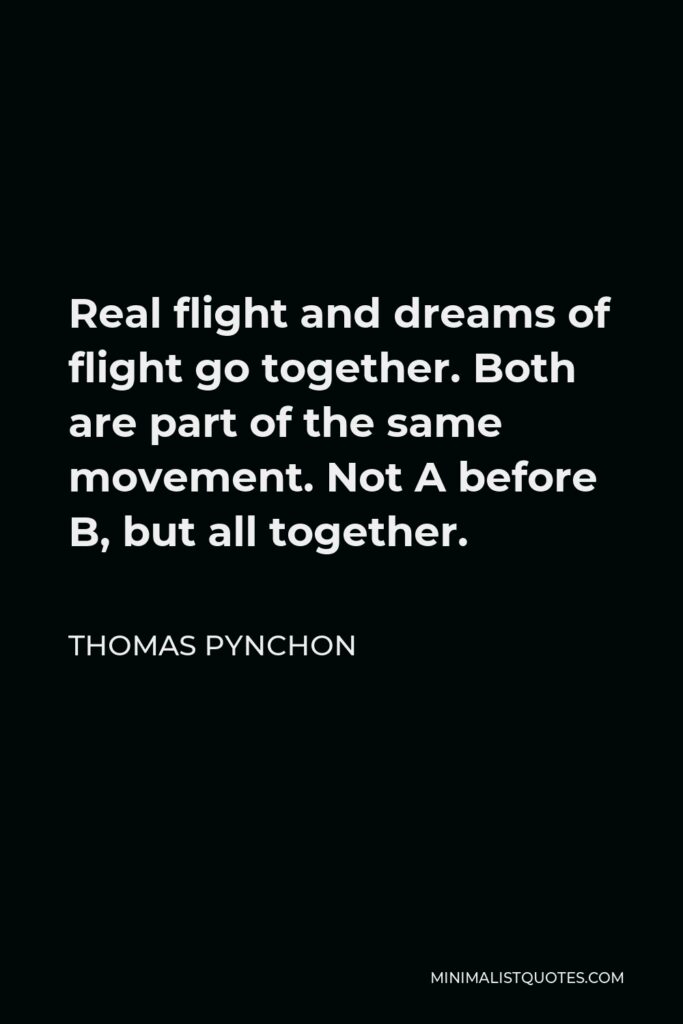 Thomas Pynchon Quote - Real flight and dreams of flight go together. Both are part of the same movement. Not A before B, but all together.