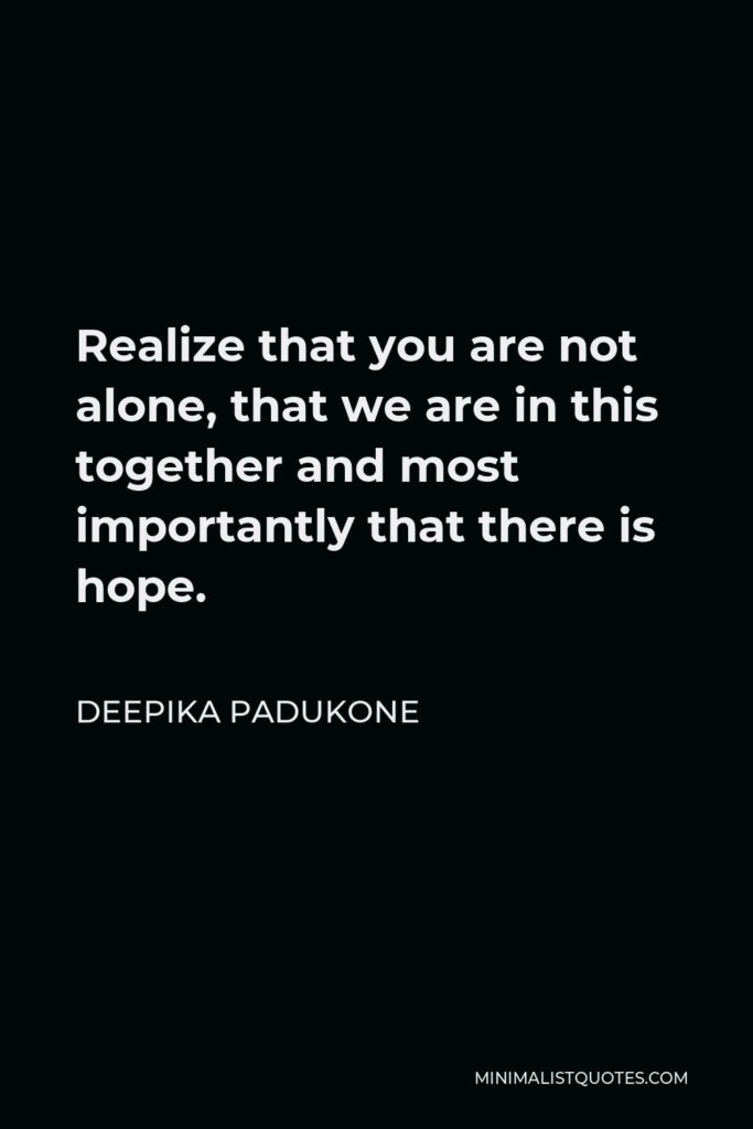 Deepika Padukone Quote - Realize that you are not alone, that we are in this together and most importantly that there is hope.