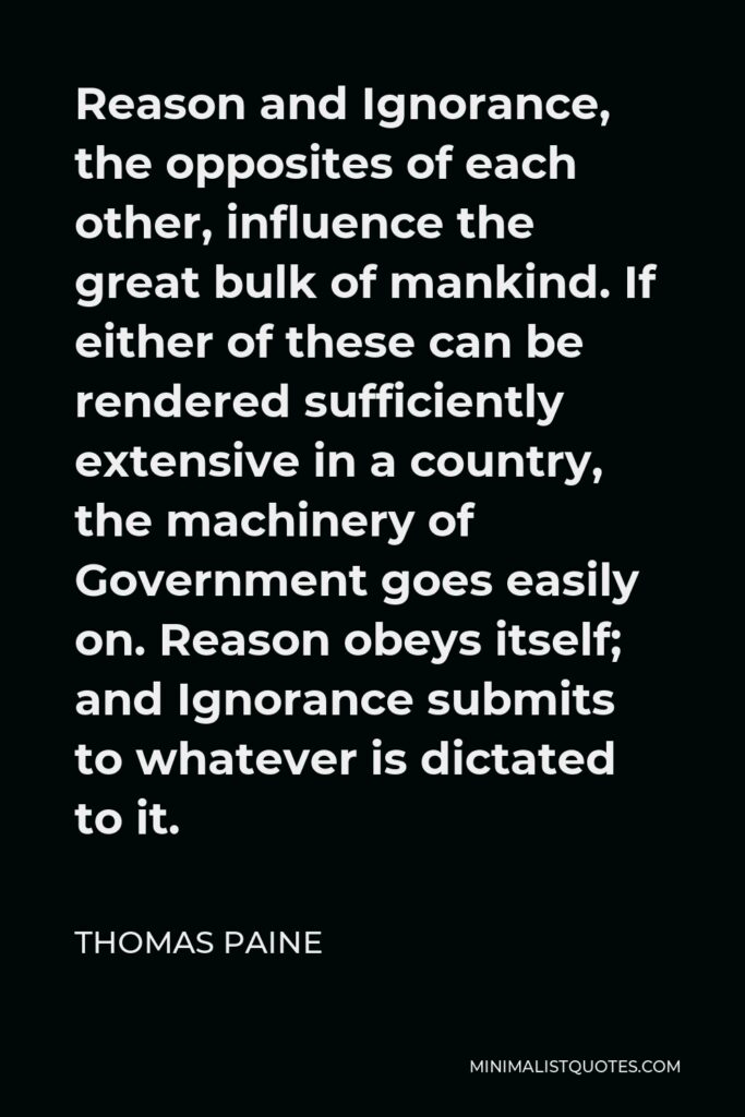 Thomas Paine Quote - Reason and Ignorance, the opposites of each other, influence the great bulk of mankind. If either of these can be rendered sufficiently extensive in a country, the machinery of Government goes easily on. Reason obeys itself; and Ignorance submits to whatever is dictated to it.
