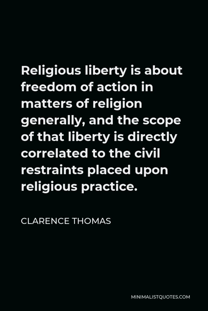 Clarence Thomas Quote - Religious liberty is about freedom of action in matters of religion generally, and the scope of that liberty is directly correlated to the civil restraints placed upon religious practice.