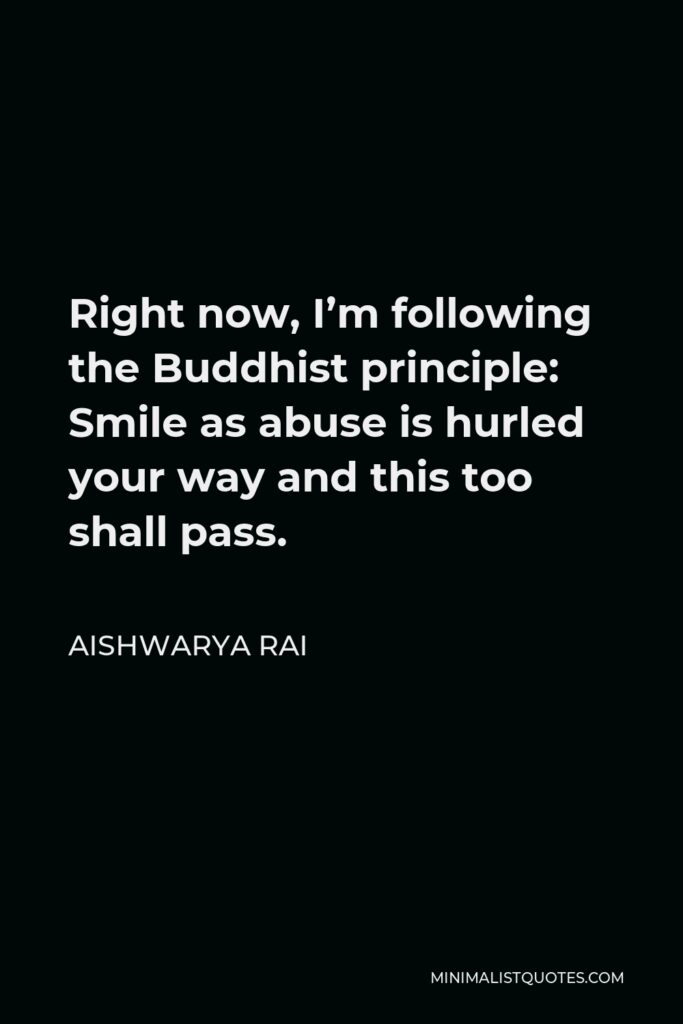 Aishwarya Rai Quote - Right now, I’m following the Buddhist principle: Smile as abuse is hurled your way and this too shall pass.