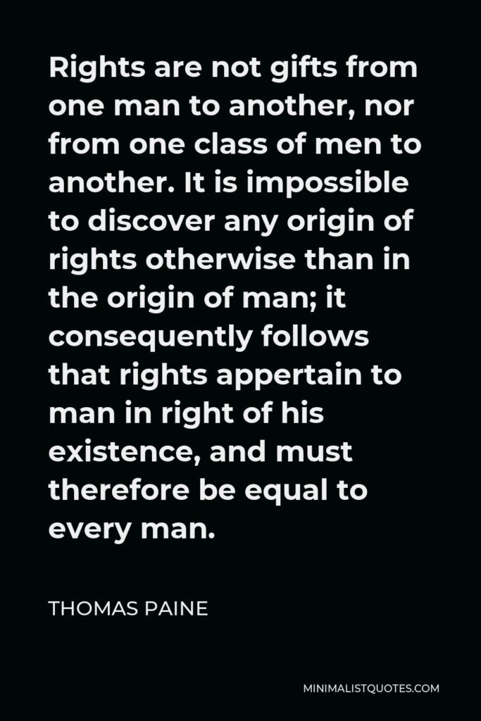 Thomas Paine Quote - Rights are not gifts from one man to another, nor from one class of men to another. It is impossible to discover any origin of rights otherwise than in the origin of man; it consequently follows that rights appertain to man in right of his existence, and must therefore be equal to every man.