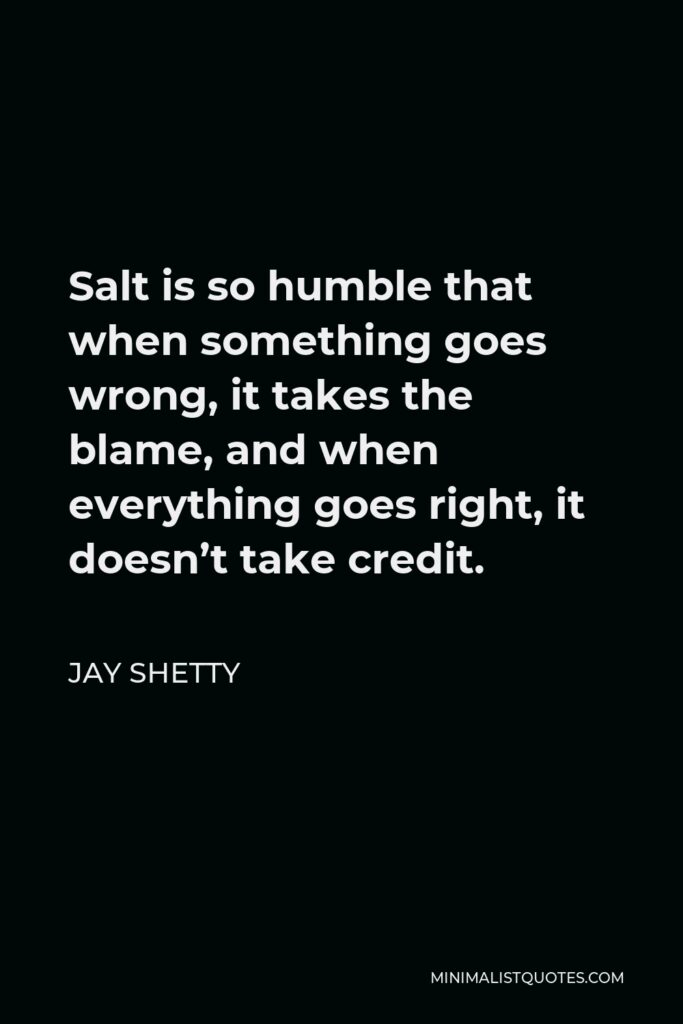 Jay Shetty Quote - Salt is so humble that when something goes wrong, it takes the blame, and when everything goes right, it doesn’t take credit.