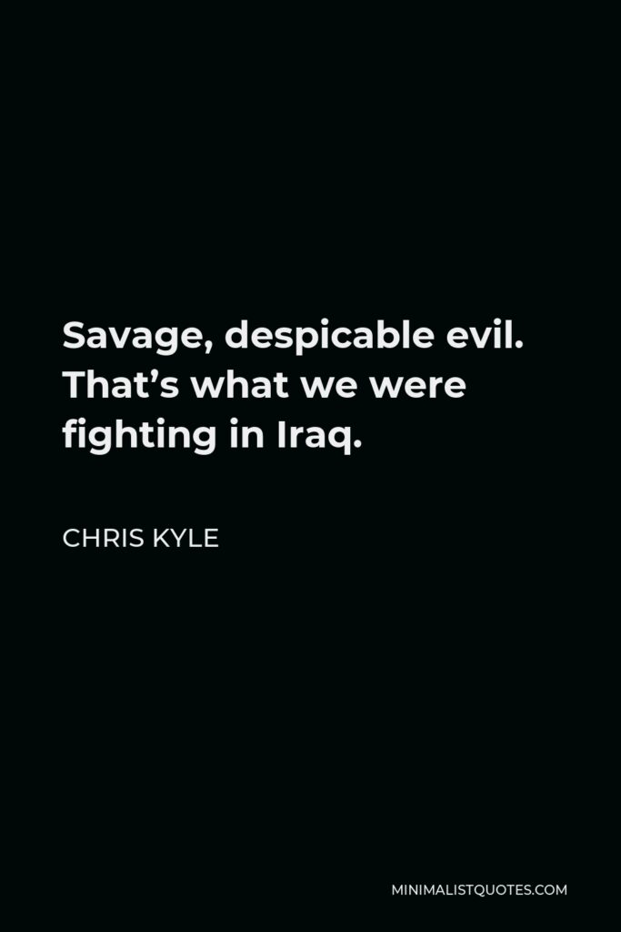 Chris Kyle Quote - Savage, despicable evil. That’s what we were fighting in Iraq. That’s why a lot of people, myself included, called the enemy ‘savages.’ There really was no other way to describe what we encountered there.