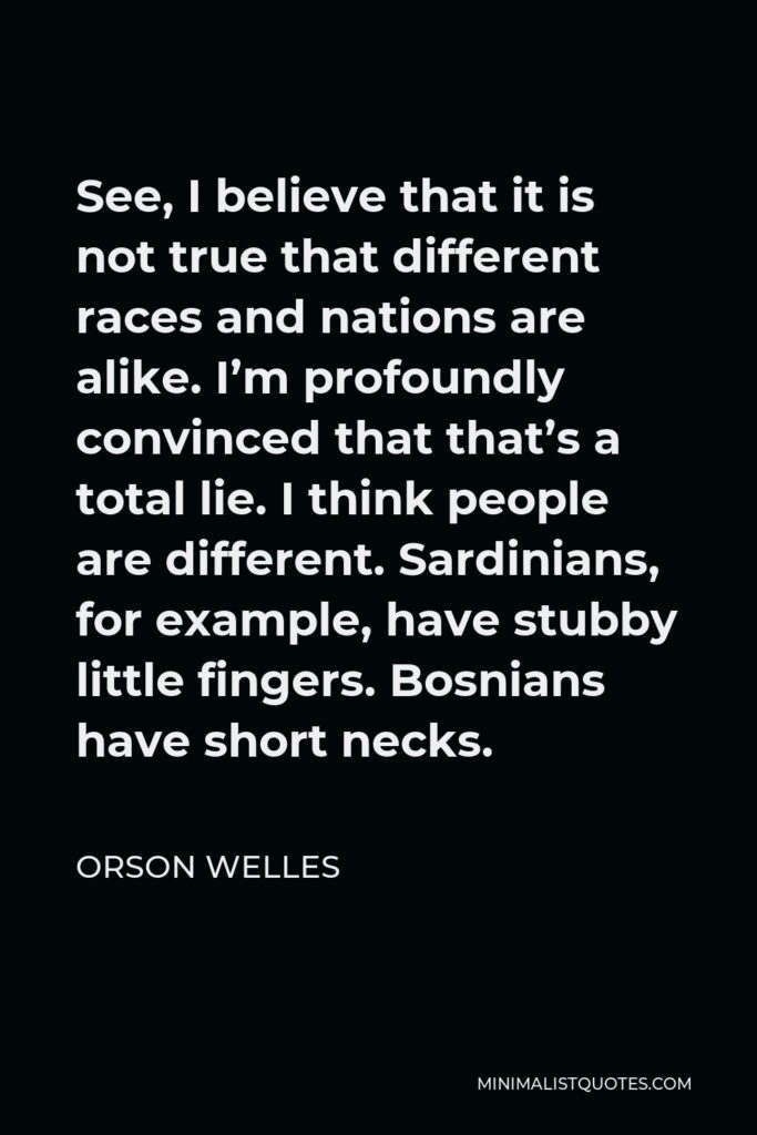 Orson Welles Quote - See, I believe that it is not true that different races and nations are alike. I’m profoundly convinced that that’s a total lie. I think people are different. Sardinians, for example, have stubby little fingers. Bosnians have short necks.