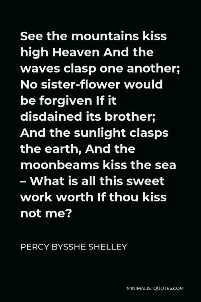 Percy Bysshe Shelley Quote - See the mountains kiss high Heaven And the waves clasp one another; No sister-flower would be forgiven If it disdained its brother; And the sunlight clasps the earth, And the moonbeams kiss the sea – What is all this sweet work worth If thou kiss not me?