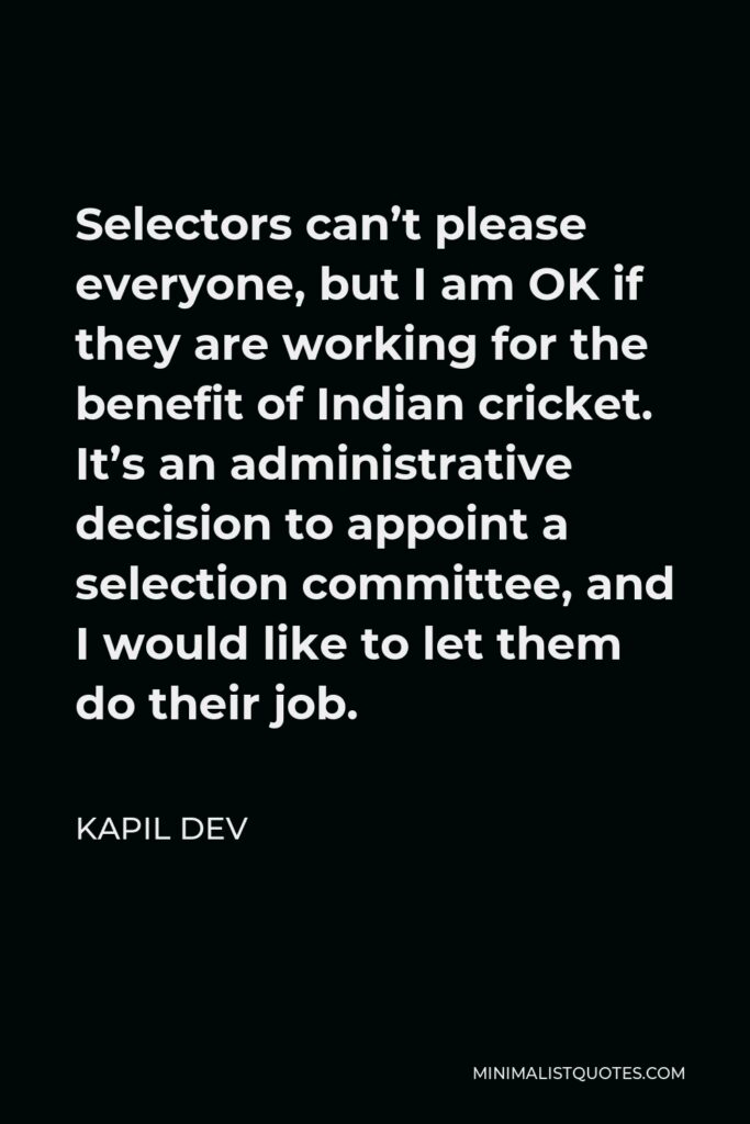 Kapil Dev Quote - Selectors can’t please everyone, but I am OK if they are working for the benefit of Indian cricket. It’s an administrative decision to appoint a selection committee, and I would like to let them do their job.