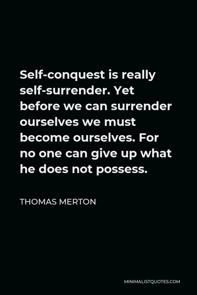 Thomas Merton Quote - Self-conquest is really self-surrender. Yet before we can surrender ourselves we must become ourselves. For no one can give up what he does not possess.