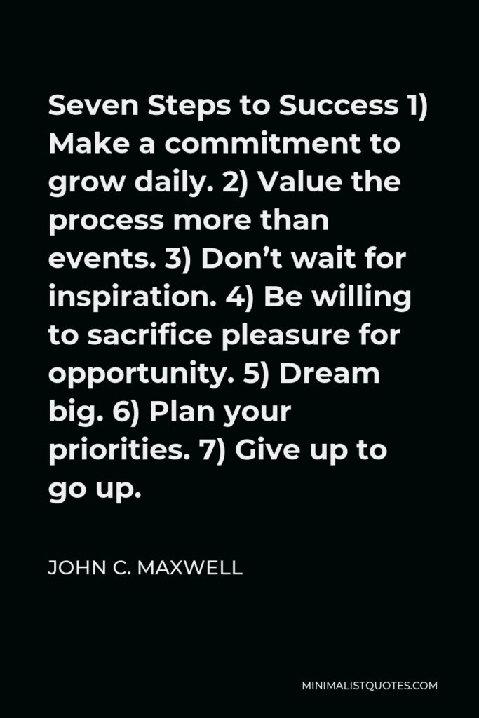 John C. Maxwell Quote - Seven Steps to Success 1) Make a commitment to grow daily. 2) Value the process more than events. 3) Don’t wait for inspiration. 4) Be willing to sacrifice pleasure for opportunity. 5) Dream big. 6) Plan your priorities. 7) Give up to go up.