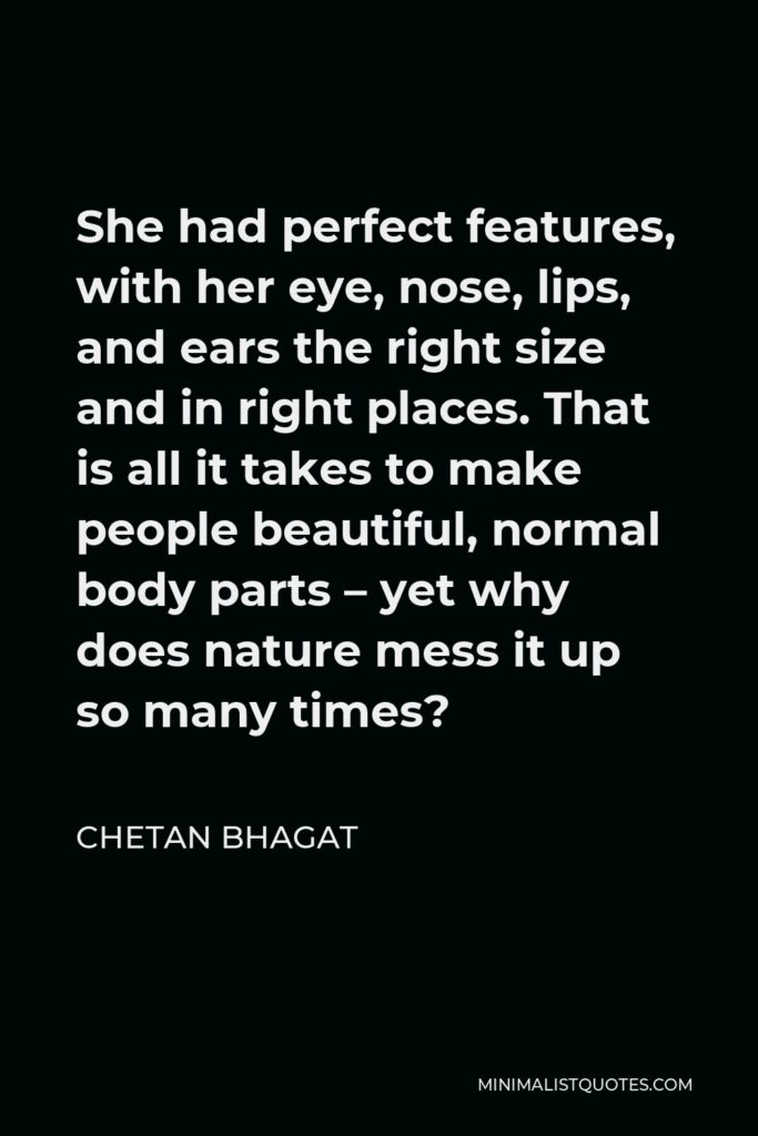 Chetan Bhagat Quote - She had perfect features, with her eye, nose, lips, and ears the right size and in right places. That is all it takes to make people beautiful, normal body parts – yet why does nature mess it up so many times?