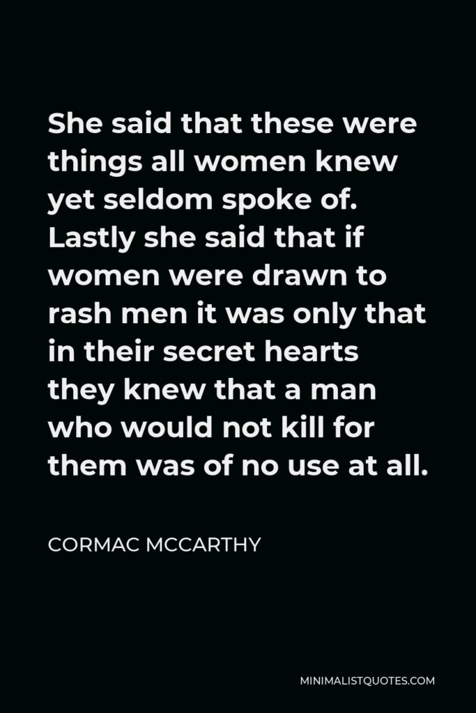 Cormac McCarthy Quote - She said that these were things all women knew yet seldom spoke of. Lastly she said that if women were drawn to rash men it was only that in their secret hearts they knew that a man who would not kill for them was of no use at all.