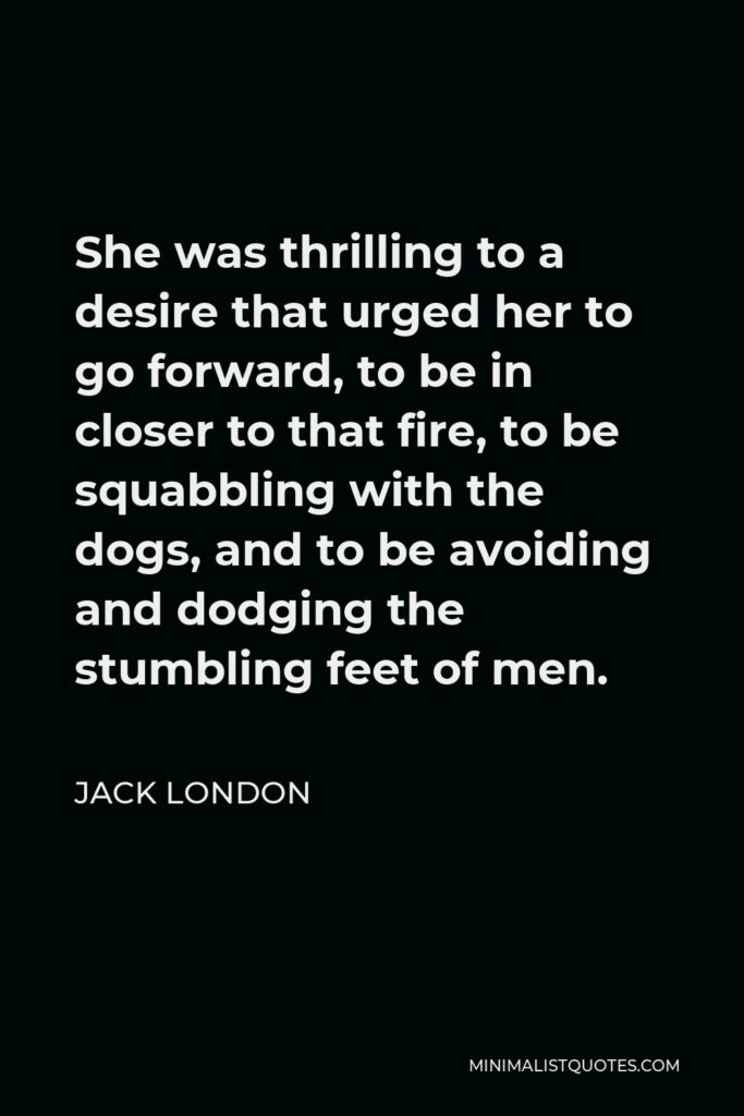 Jack London Quote - She was thrilling to a desire that urged her to go forward, to be in closer to that fire, to be squabbling with the dogs, and to be avoiding and dodging the stumbling feet of men.