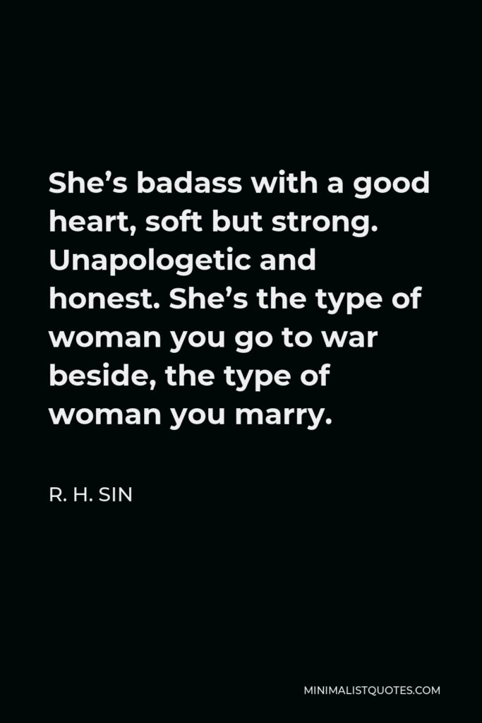 R. H. Sin Quote - She’s badass with a good heart, soft but strong. Unapologetic and honest. She’s the type of woman you go to war beside, the type of woman you marry.
