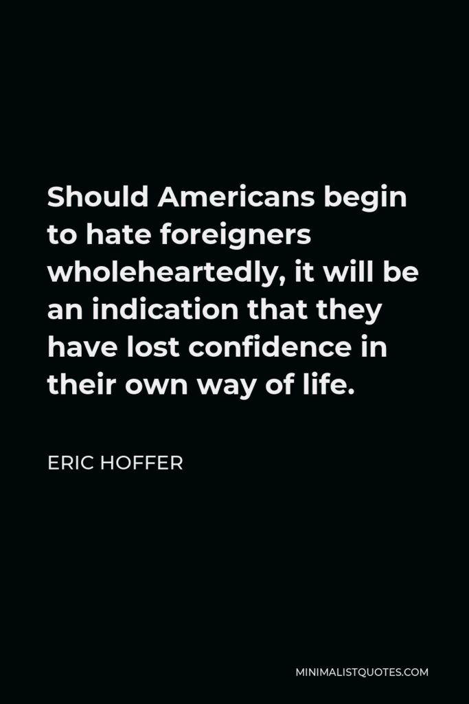 Eric Hoffer Quote - Should Americans begin to hate foreigners wholeheartedly, it will be an indication that they have lost confidence in their own way of life.
