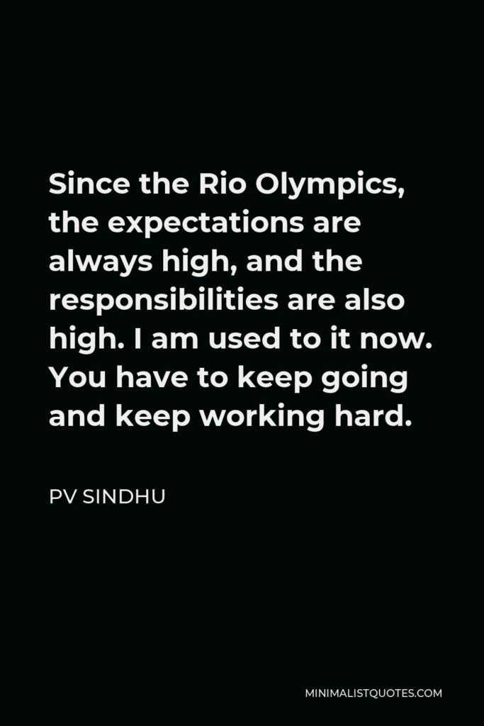 PV Sindhu Quote - Since the Rio Olympics, the expectations are always high, and the responsibilities are also high. I am used to it now. You have to keep going and keep working hard.