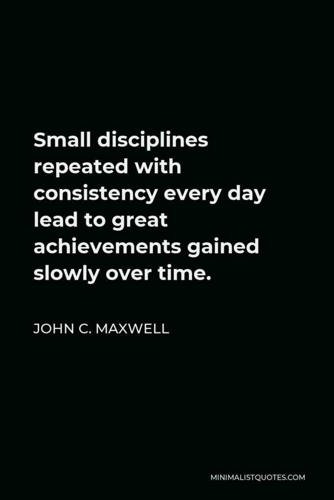 John C. Maxwell Quote - Small disciplines repeated with consistency every day lead to great achievements gained slowly over time.