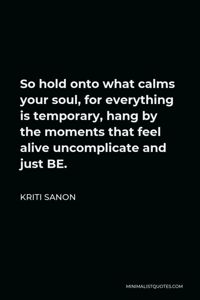 Kriti Sanon Quote - So hold onto what calms your soul, for everything is temporary, hang by the moments that feel alive uncomplicate and just BE.