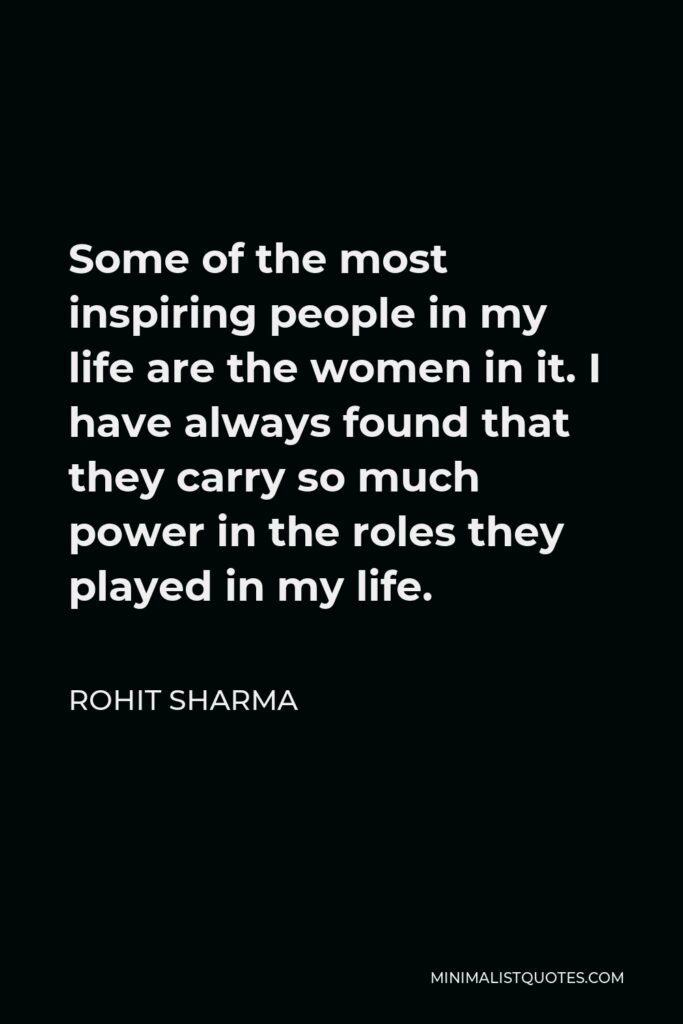 Rohit Sharma Quote - Some of the most inspiring people in my life are the women in it. I have always found that they carry so much power in the roles they played in my life.