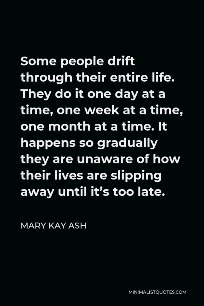 Mary Kay Ash Quote - Some people drift through their entire life. They do it one day at a time, one week at a time, one month at a time. It happens so gradually they are unaware of how their lives are slipping away until it’s too late.