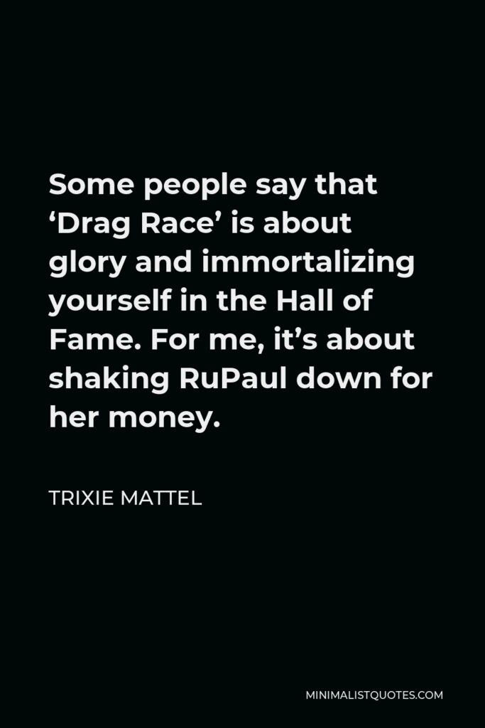 Trixie Mattel Quote - Some people say that ‘Drag Race’ is about glory and immortalizing yourself in the Hall of Fame. For me, it’s about shaking RuPaul down for her money.