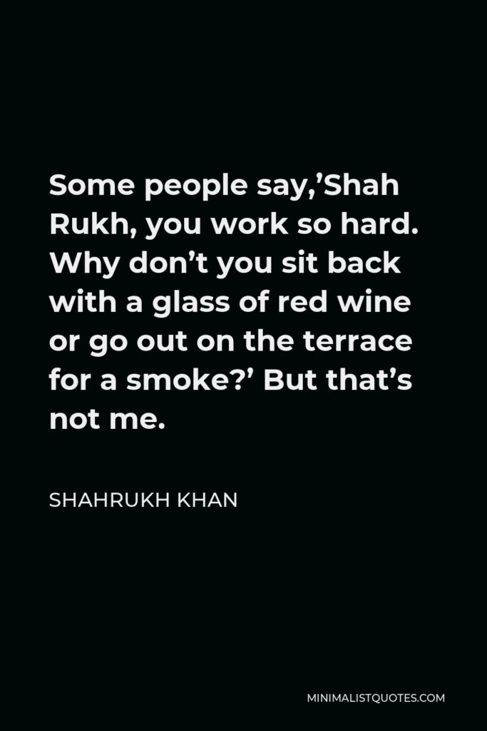 Shahrukh Khan Quote - Some people say,’Shah Rukh, you work so hard. Why don’t you sit back with a glass of red wine or go out on the terrace for a smoke?’ But that’s not me.