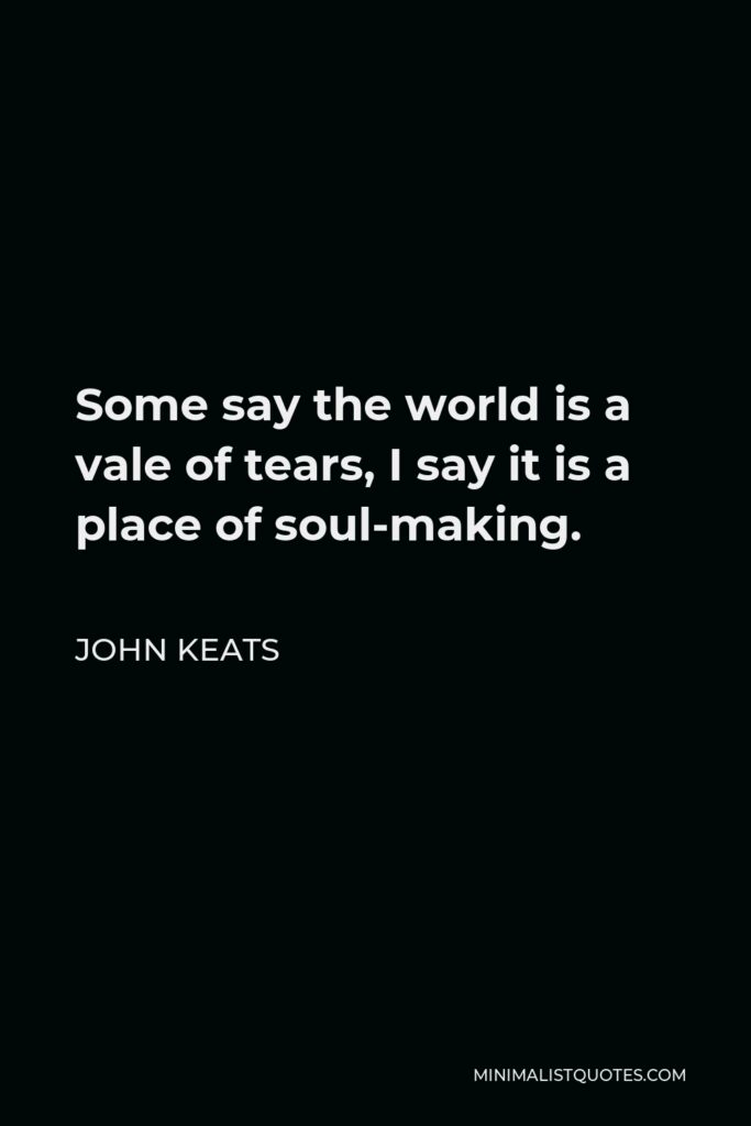 John Keats Quote - Some say the world is a vale of tears, I say it is a place of soul-making.