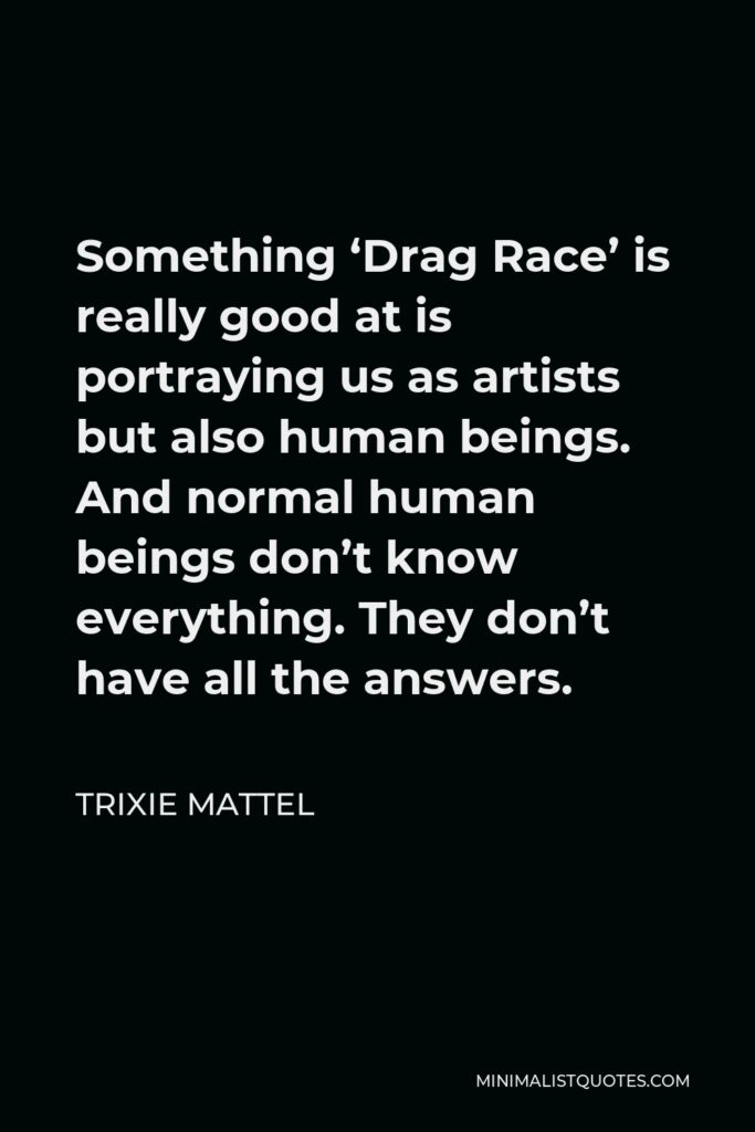 Trixie Mattel Quote - Something ‘Drag Race’ is really good at is portraying us as artists but also human beings. And normal human beings don’t know everything. They don’t have all the answers.