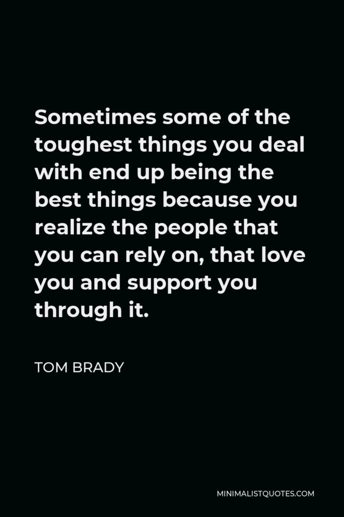 Tom Brady Quote - Sometimes some of the toughest things you deal with end up being the best things because you realize the people that you can rely on, that love you and support you through it.