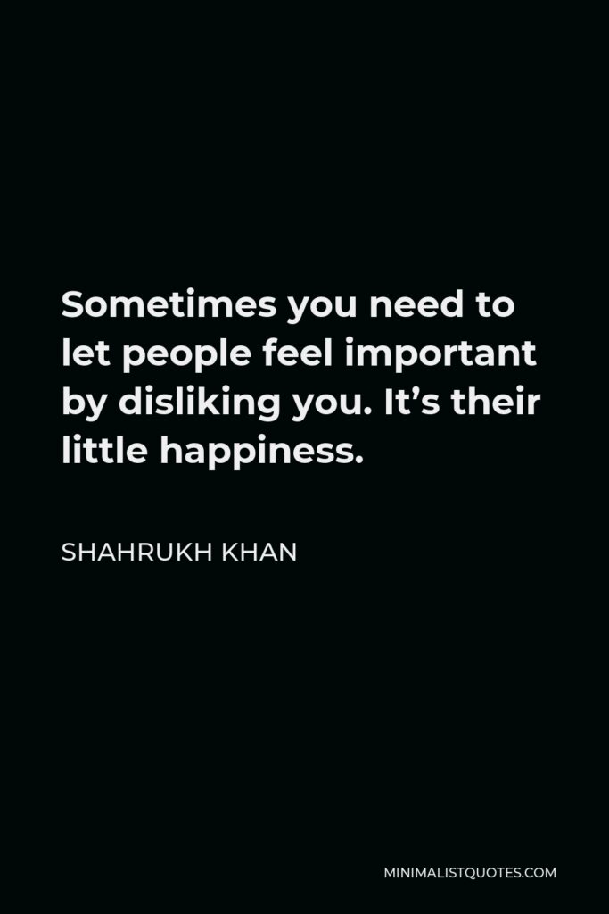 Shahrukh Khan Quote - Sometimes you need to let people feel important by disliking you. It’s their little happiness.