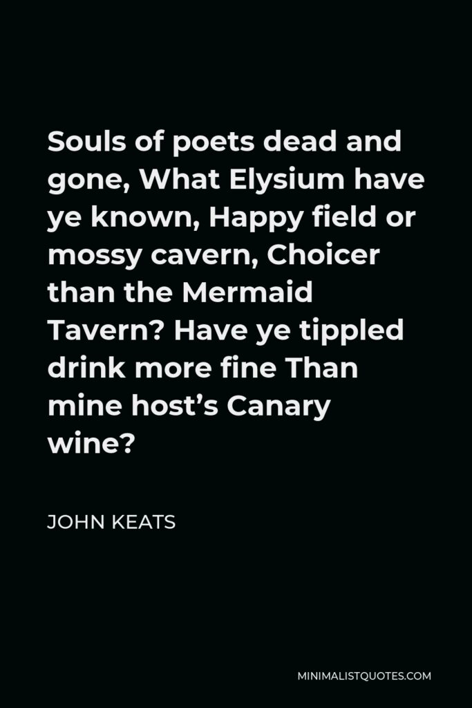 John Keats Quote - Souls of poets dead and gone, What Elysium have ye known, Happy field or mossy cavern, Choicer than the Mermaid Tavern? Have ye tippled drink more fine Than mine host’s Canary wine?