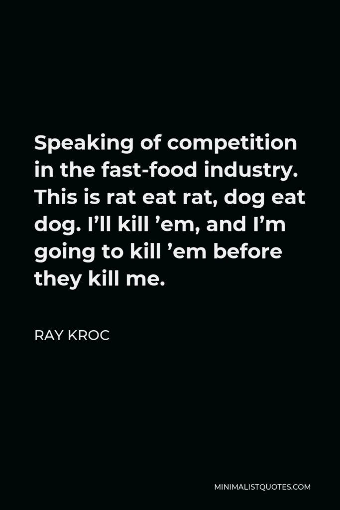 Ray Kroc Quote - Speaking of competition in the fast-food industry. This is rat eat rat, dog eat dog. I’ll kill ’em, and I’m going to kill ’em before they kill me.